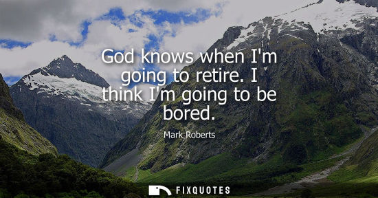 Small: God knows when Im going to retire. I think Im going to be bored