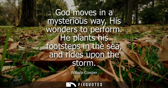 Small: God moves in a mysterious way, His wonders to perform. He plants his footsteps in the sea, and rides up