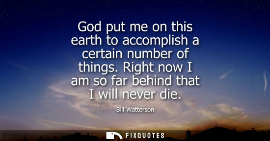 Small: God put me on this earth to accomplish a certain number of things. Right now I am so far behind that I 