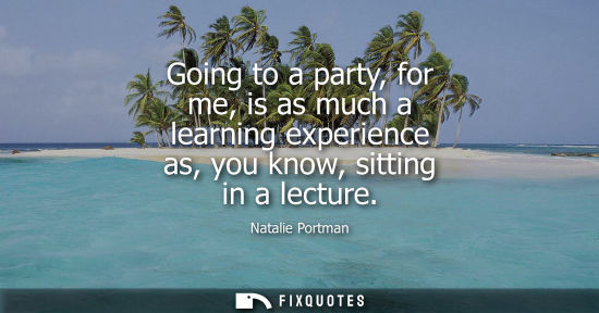 Small: Going to a party, for me, is as much a learning experience as, you know, sitting in a lecture