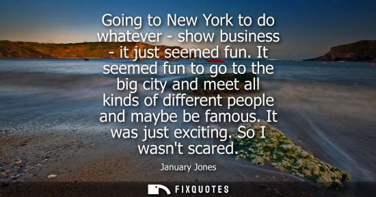 Small: Going to New York to do whatever - show business - it just seemed fun. It seemed fun to go to the big c