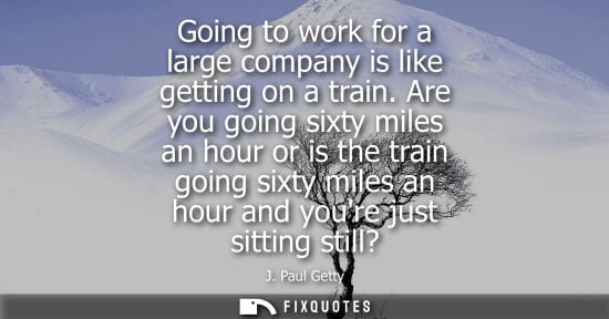 Small: Going to work for a large company is like getting on a train. Are you going sixty miles an hour or is t