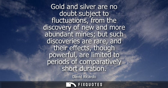 Small: Gold and silver are no doubt subject to fluctuations, from the discovery of new and more abundant mines
