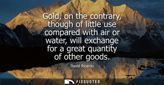 Small: Gold, on the contrary, though of little use compared with air or water, will exchange for a great quant