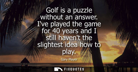 Small: Golf is a puzzle without an answer. Ive played the game for 40 years and I still havent the slightest i