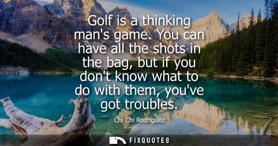 Small: Golf is a thinking mans game. You can have all the shots in the bag, but if you dont know what to do with them
