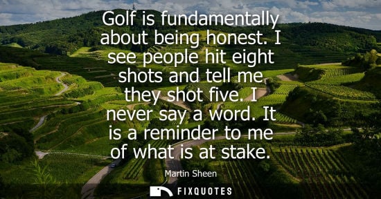 Small: Golf is fundamentally about being honest. I see people hit eight shots and tell me they shot five. I ne
