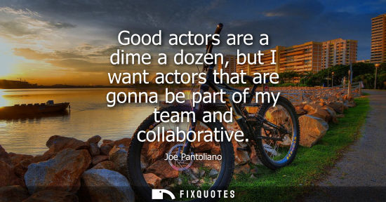 Small: Good actors are a dime a dozen, but I want actors that are gonna be part of my team and collaborative