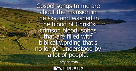 Small: Gospel songs to me are about the mansion in the sky, and washed in the blood of Christs crimson blood, 