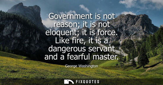 Small: Government is not reason it is not eloquent it is force. Like fire, it is a dangerous servant and a fea