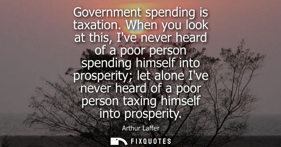 Small: Government spending is taxation. When you look at this, Ive never heard of a poor person spending himse