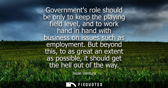 Small: Governments role should be only to keep the playing field level, and to work hand in hand with business