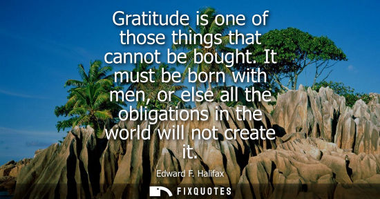 Small: Gratitude is one of those things that cannot be bought. It must be born with men, or else all the oblig