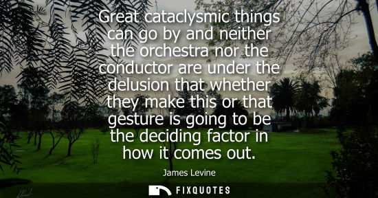Small: Great cataclysmic things can go by and neither the orchestra nor the conductor are under the delusion t