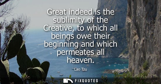 Small: Great indeed is the sublimity of the Creative, to which all beings owe their beginning and which permea