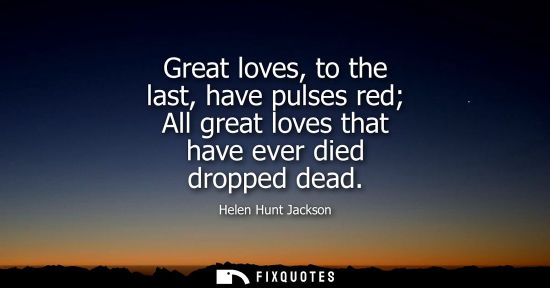 Small: Great loves, to the last, have pulses red All great loves that have ever died dropped dead