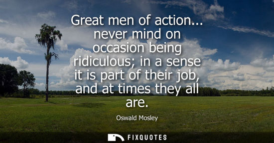 Small: Great men of action... never mind on occasion being ridiculous in a sense it is part of their job, and 
