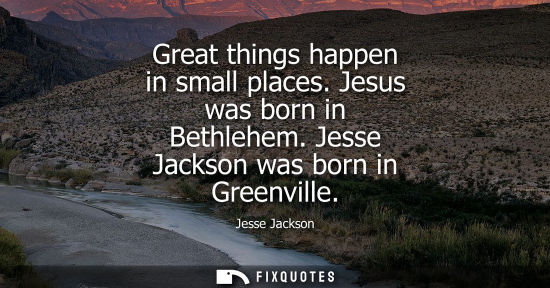 Small: Great things happen in small places. Jesus was born in Bethlehem. Jesse Jackson was born in Greenville