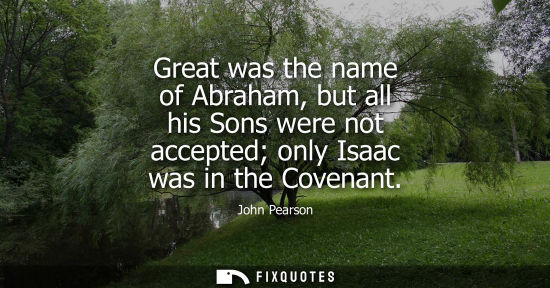 Small: Great was the name of Abraham, but all his Sons were not accepted only Isaac was in the Covenant