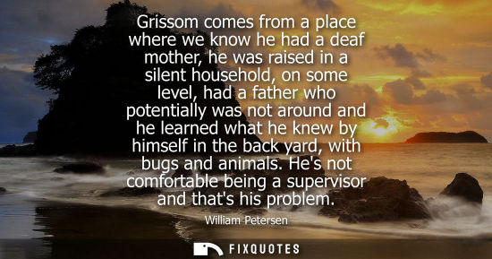 Small: Grissom comes from a place where we know he had a deaf mother, he was raised in a silent household, on 