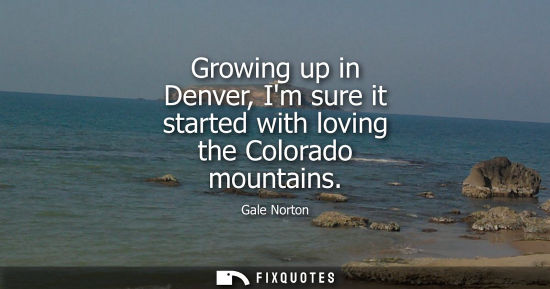 Small: Growing up in Denver, Im sure it started with loving the Colorado mountains - Gale Norton