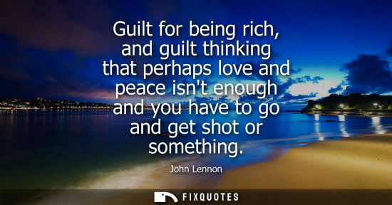 Small: Guilt for being rich, and guilt thinking that perhaps love and peace isnt enough and you have to go and