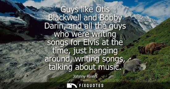 Small: Guys like Otis Blackwell and Bobby Darin, and all the guys who were writing songs for Elvis at the time