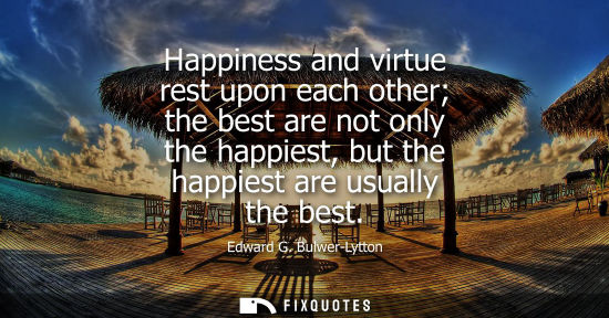 Small: Happiness and virtue rest upon each other the best are not only the happiest, but the happiest are usua