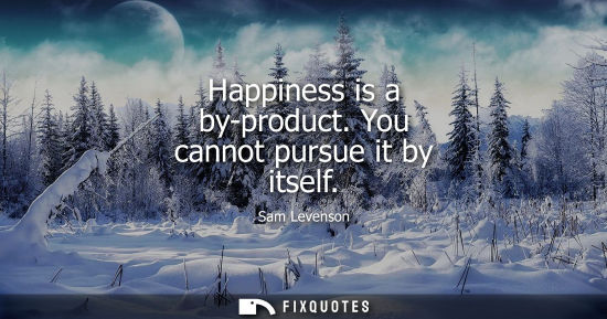 Small: Happiness is a by-product. You cannot pursue it by itself