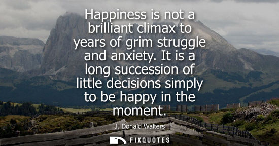 Small: Happiness is not a brilliant climax to years of grim struggle and anxiety. It is a long succession of l