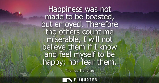 Small: Happiness was not made to be boasted, but enjoyed. Therefore tho others count me miserable, I will not 