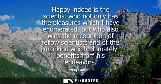 Small: Happy indeed is the scientist who not only has the pleasures which I have enumerated, but who also wins