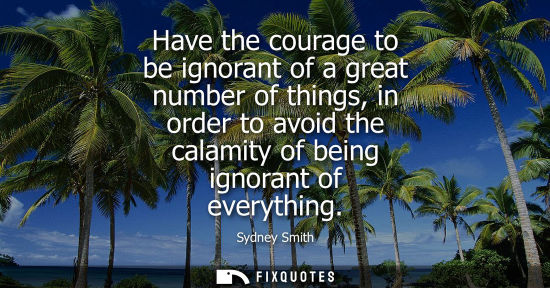 Small: Have the courage to be ignorant of a great number of things, in order to avoid the calamity of being ignorant 
