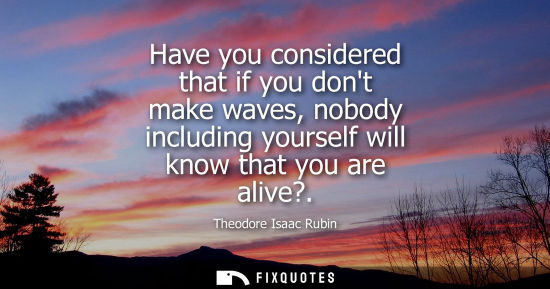 Small: Have you considered that if you dont make waves, nobody including yourself will know that you are alive