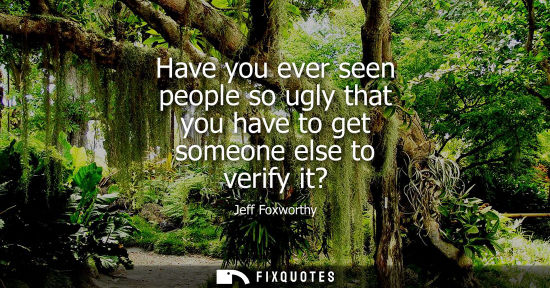 Small: Have you ever seen people so ugly that you have to get someone else to verify it?