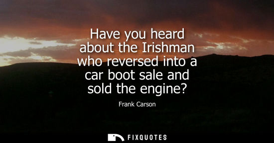 Small: Have you heard about the Irishman who reversed into a car boot sale and sold the engine?