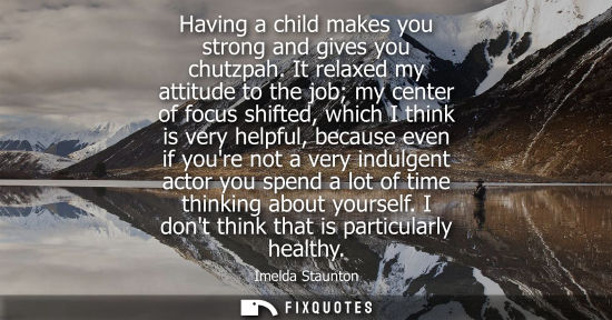 Small: Having a child makes you strong and gives you chutzpah. It relaxed my attitude to the job my center of focus s