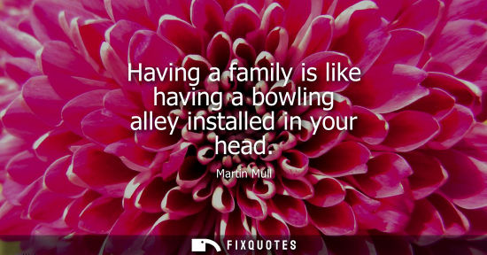 Small: Having a family is like having a bowling alley installed in your head - Martin Mull