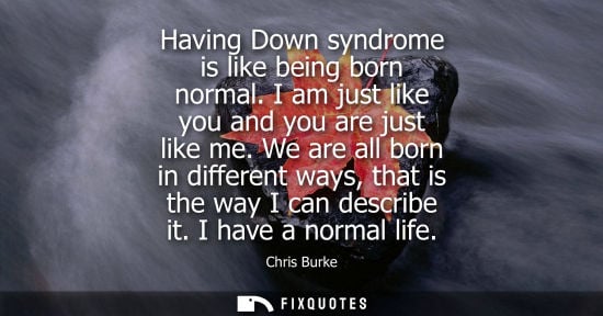 Small: Having Down syndrome is like being born normal. I am just like you and you are just like me. We are all