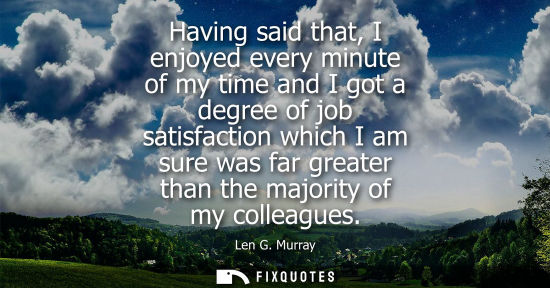 Small: Having said that, I enjoyed every minute of my time and I got a degree of job satisfaction which I am s
