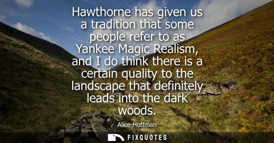 Small: Hawthorne has given us a tradition that some people refer to as Yankee Magic Realism, and I do think there is 