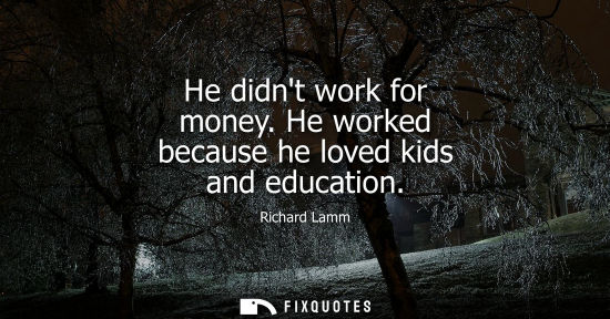 Small: He didnt work for money. He worked because he loved kids and education