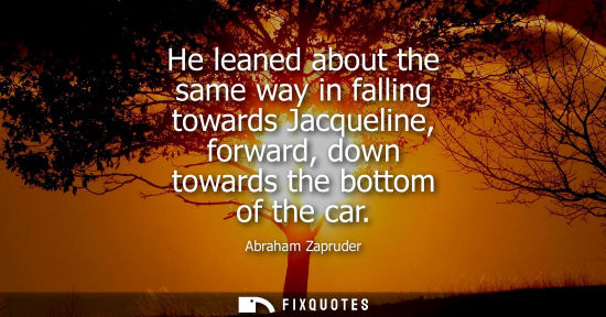 Small: He leaned about the same way in falling towards Jacqueline, forward, down towards the bottom of the car