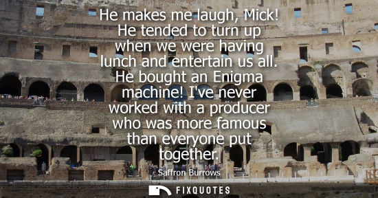 Small: He makes me laugh, Mick! He tended to turn up when we were having lunch and entertain us all. He bought