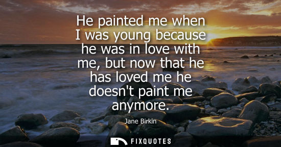 Small: He painted me when I was young because he was in love with me, but now that he has loved me he doesnt paint me