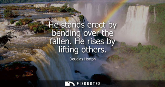 Small: He stands erect by bending over the fallen. He rises by lifting others