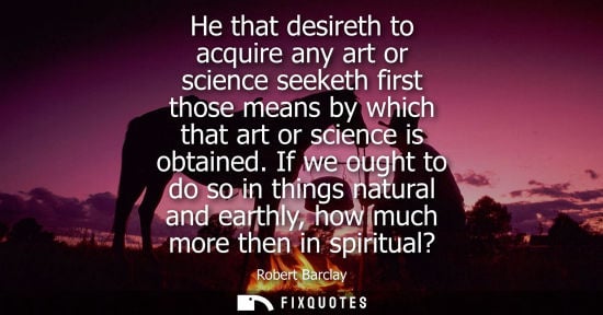 Small: He that desireth to acquire any art or science seeketh first those means by which that art or science i