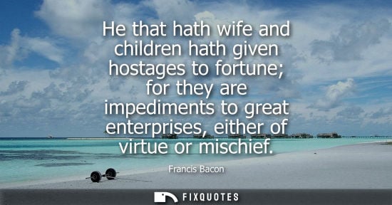 Small: He that hath wife and children hath given hostages to fortune for they are impediments to great enterprises, e