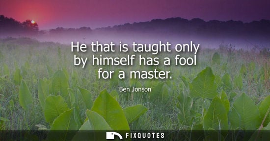 Small: He that is taught only by himself has a fool for a master