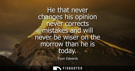 Small: He that never changes his opinion never corrects mistakes and will never be wiser on the morrow than he